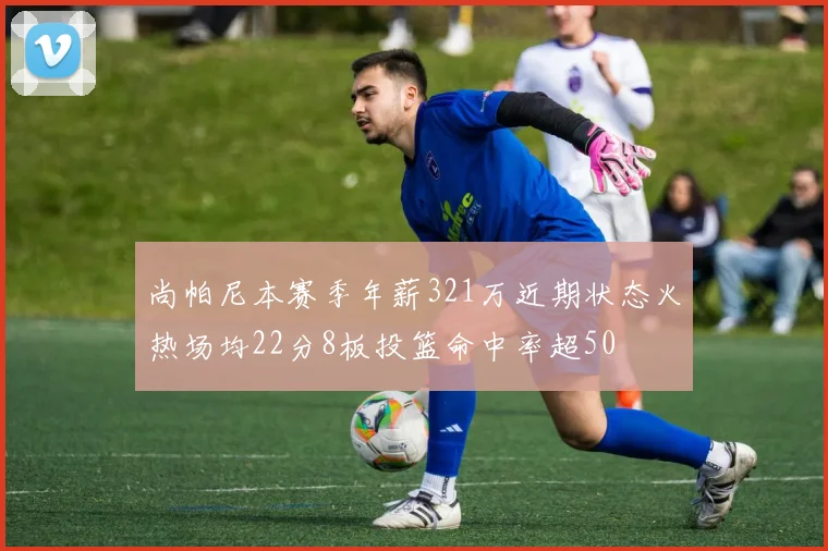 尚帕尼本赛季年薪321万近期状态火热场均22分8板投篮命中率超50