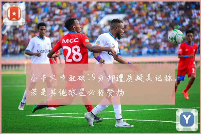 小卡末节狂砍19分却遭质疑美记称若是其他球星必将赞扬