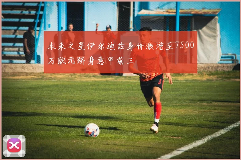 未来之星伊尔迪兹身价激增至7500万欧元跻身意甲前三