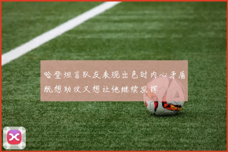 哈登坦言队友表现出色时内心矛盾既想助攻又想让他继续发挥