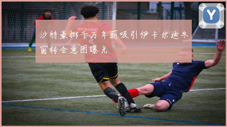 沙特豪掷千万年薪吸引伊卡尔迪冬窗转会意图曝光