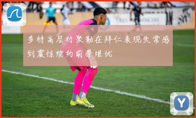 多特高层对聚勒在拜仁表现失常感到震惊续约前景堪忧