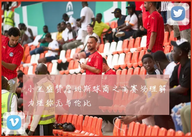 小里盛赞詹姆斯球商之高赛场理解力堪称无与伦比