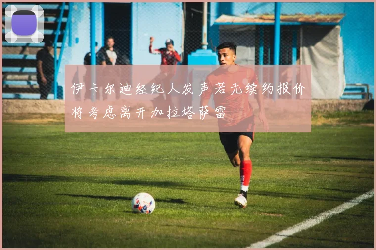 伊卡尔迪经纪人发声若无续约报价将考虑离开加拉塔萨雷