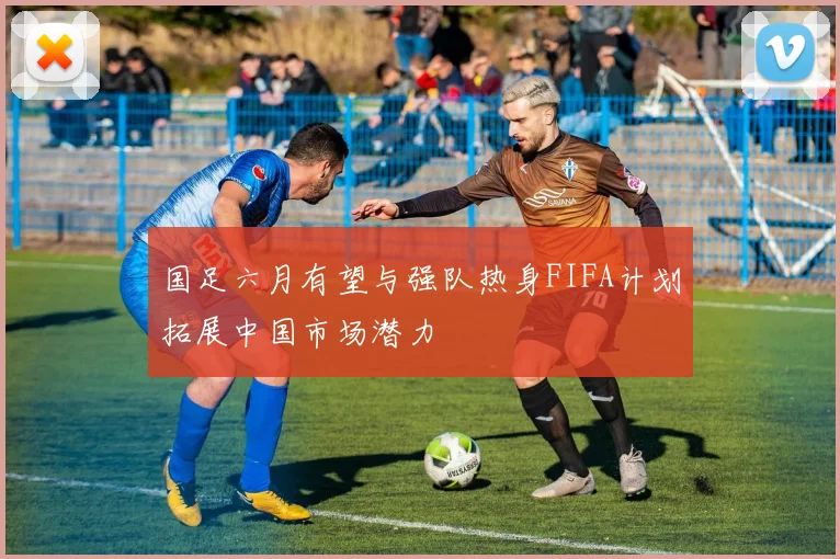 国足六月有望与强队热身FIFA计划拓展中国市场潜力