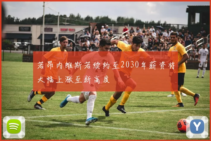 若昂内维斯若续约至2030年薪资将大幅上涨至新高度