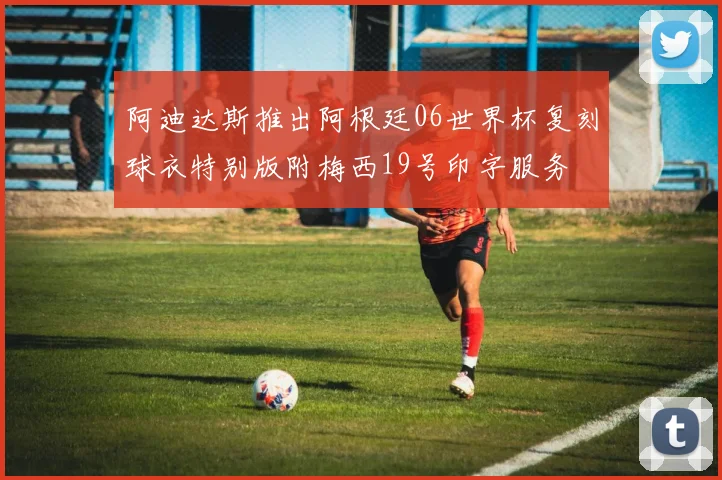 阿迪达斯推出阿根廷06世界杯复刻球衣特别版附梅西19号印字服务