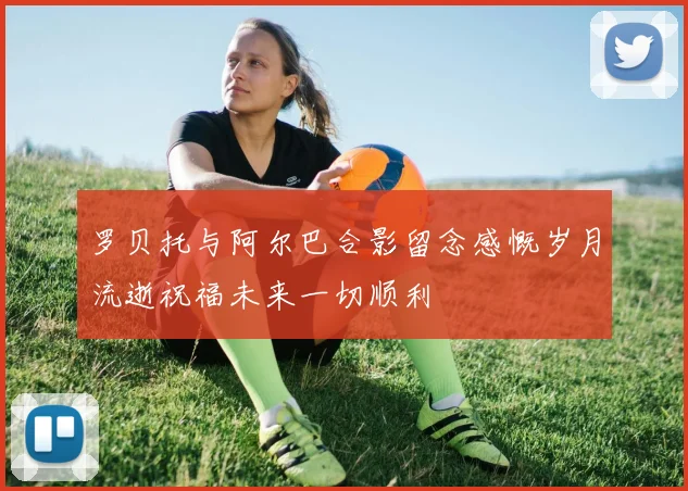 罗贝托与阿尔巴合影留念感慨岁月流逝祝福未来一切顺利