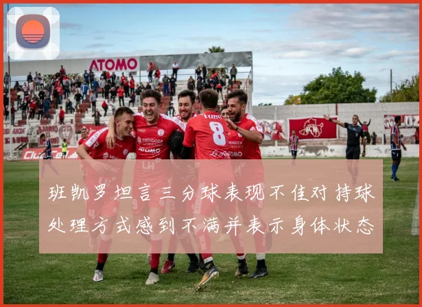 班凯罗坦言三分球表现不佳对持球处理方式感到不满并表示身体状态提升