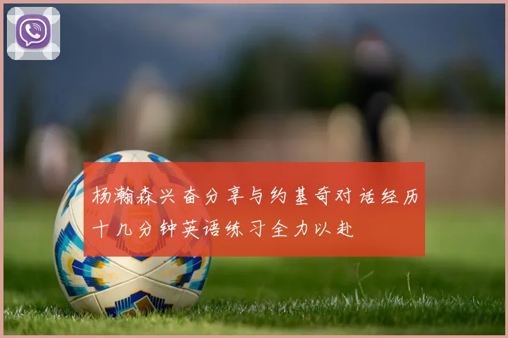 杨瀚森兴奋分享与约基奇对话经历十几分钟英语练习全力以赴