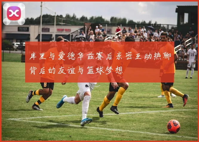 库里与爱德华兹赛后亲密互动热聊背后的友谊与篮球梦想