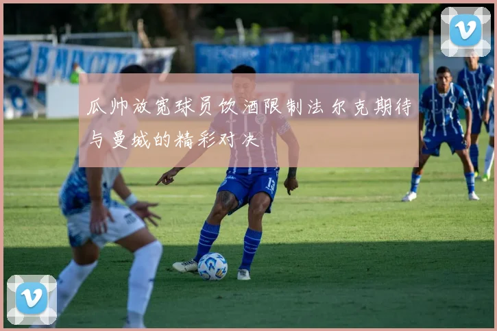 瓜帅放宽球员饮酒限制法尔克期待与曼城的精彩对决