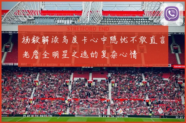 杨毅解读乌度卡心中隐忧不敢直言老詹全明星之选的复杂心情