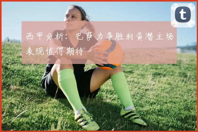 西甲分析：巴萨力争胜利黄潜主场表现值得期待