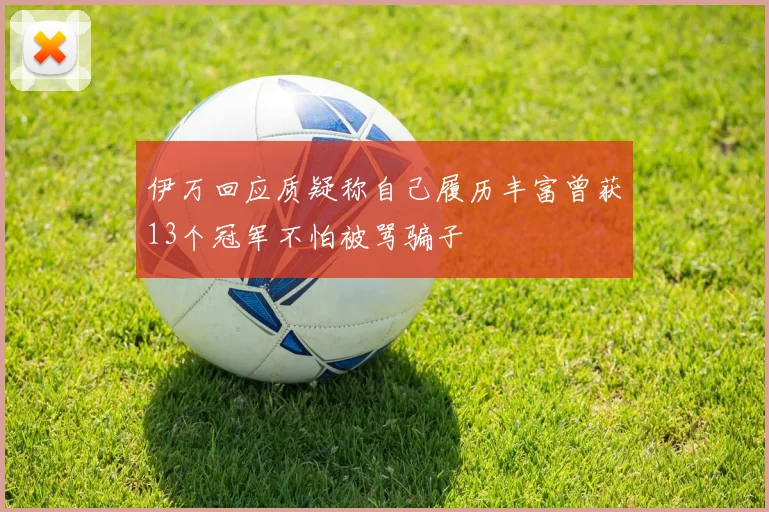 伊万回应质疑称自己履历丰富曾获13个冠军不怕被骂骗子