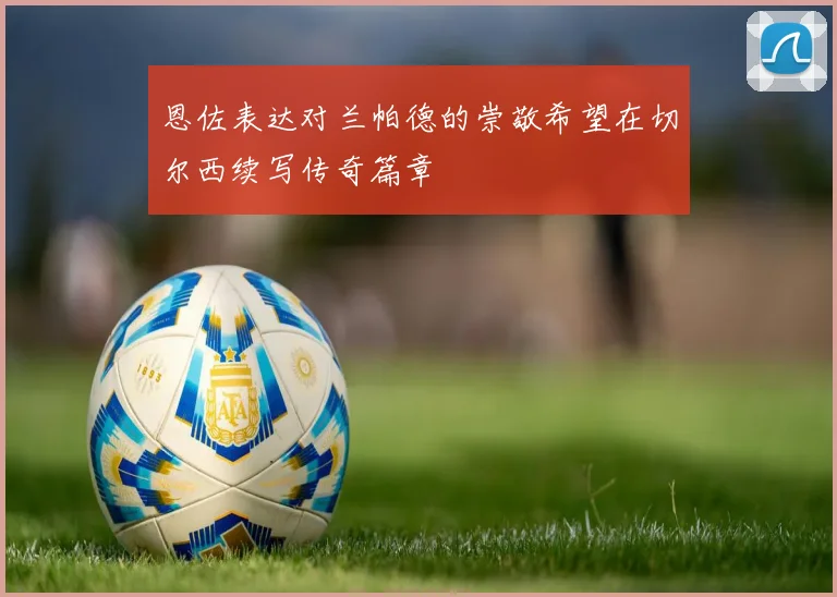 恩佐表达对兰帕德的崇敬希望在切尔西续写传奇篇章