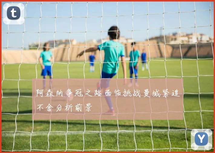 阿森纳争冠之路面临挑战曼城紧追不舍分析前景