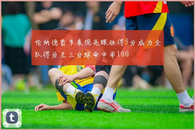 伦纳德首节表现亮眼独得5分成为全队得分王三分球命中率100
